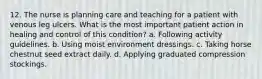 12. The nurse is planning care and teaching for a patient with venous leg ulcers. What is the most important patient action in healing and control of this condition? a. Following activity guidelines. b. Using moist environment dressings. c. Taking horse chestnut seed extract daily. d. Applying graduated compression stockings.