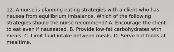 12. A nurse is planning eating strategies with a client who has nausea from equilibrium imbalance. Which of the following strategies should the nurse recommend? A. Encourage the client to eat even if nauseated. B. Provide low-fat carbohydrates with meals. C. Limit fluid intake between meals. D. Serve hot foods at mealtime.