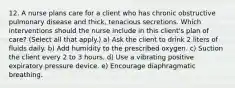 12. A nurse plans care for a client who has chronic obstructive pulmonary disease and thick, tenacious secretions. Which interventions should the nurse include in this client's plan of care? (Select all that apply.) a) Ask the client to drink 2 liters of fluids daily. b) Add humidity to the prescribed oxygen. c) Suction the client every 2 to 3 hours. d) Use a vibrating positive expiratory pressure device. e) Encourage diaphragmatic breathing.