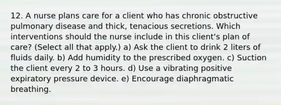 12. A nurse plans care for a client who has chronic obstructive pulmonary disease and thick, tenacious secretions. Which interventions should the nurse include in this client's plan of care? (Select all that apply.) a) Ask the client to drink 2 liters of fluids daily. b) Add humidity to the prescribed oxygen. c) Suction the client every 2 to 3 hours. d) Use a vibrating positive expiratory pressure device. e) Encourage diaphragmatic breathing.