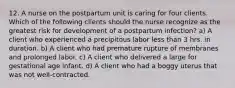 12. A nurse on the postpartum unit is caring for four clients. Which of the following clients should the nurse recognize as the greatest risk for development of a postpartum infection? a) A client who experienced a precipitous labor less than 3 hrs. in duration. b) A client who had premature rupture of membranes and prolonged labor. c) A client who delivered a large for gestational age infant. d) A client who had a boggy uterus that was not well‑contracted.