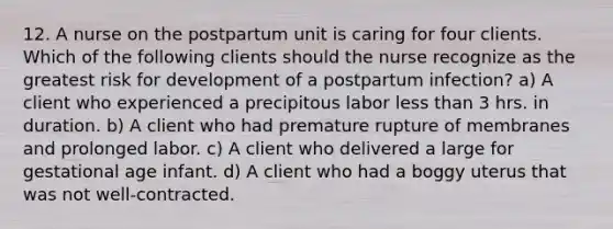 12. A nurse on the postpartum unit is caring for four clients. Which of the following clients should the nurse recognize as the greatest risk for development of a postpartum infection? a) A client who experienced a precipitous labor less than 3 hrs. in duration. b) A client who had premature rupture of membranes and prolonged labor. c) A client who delivered a large for gestational age infant. d) A client who had a boggy uterus that was not well‑contracted.