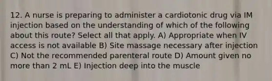 12. A nurse is preparing to administer a cardiotonic drug via IM injection based on the understanding of which of the following about this route? Select all that apply. A) Appropriate when IV access is not available B) Site massage necessary after injection C) Not the recommended parenteral route D) Amount given no more than 2 mL E) Injection deep into the muscle