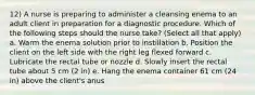 12) A nurse is preparing to administer a cleansing enema to an adult client in preparation for a diagnostic procedure. Which of the following steps should the nurse take? (Select all that apply) a. Warm the enema solution prior to instillation b. Position the client on the left side with the right leg flexed forward c. Lubricate the rectal tube or nozzle d. Slowly insert the rectal tube about 5 cm (2 in) e. Hang the enema container 61 cm (24 in) above the client's anus