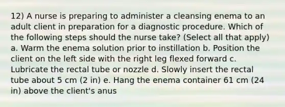 12) A nurse is preparing to administer a cleansing enema to an adult client in preparation for a diagnostic procedure. Which of the following steps should the nurse take? (Select all that apply) a. Warm the enema solution prior to instillation b. Position the client on the left side with the right leg flexed forward c. Lubricate the rectal tube or nozzle d. Slowly insert the rectal tube about 5 cm (2 in) e. Hang the enema container 61 cm (24 in) above the client's anus