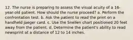 12. The nurse is preparing to assess the visual acuity of a 16-year-old patient. How should the nurse proceed? a. Perform the confrontation test. b. Ask the patient to read the print on a handheld Jaeger card. c. Use the Snellen chart positioned 20 feet away from the patient. d. Determine the patient's ability to read newsprint at a distance of 12 to 14 inches.