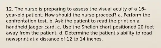 12. The nurse is preparing to assess the visual acuity of a 16-year-old patient. How should the nurse proceed? a. Perform the confrontation test. b. Ask the patient to read the print on a handheld Jaeger card. c. Use the Snellen chart positioned 20 feet away from the patient. d. Determine the patient's ability to read newsprint at a distance of 12 to 14 inches.