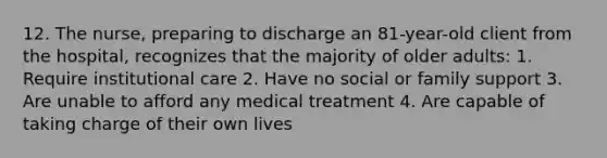 12. The nurse, preparing to discharge an 81-year-old client from the hospital, recognizes that the majority of older adults: 1. Require institutional care 2. Have no social or family support 3. Are unable to afford any medical treatment 4. Are capable of taking charge of their own lives