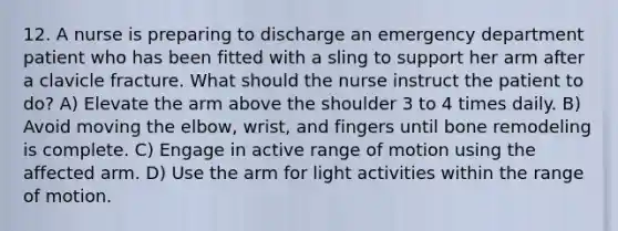 12. A nurse is preparing to discharge an emergency department patient who has been fitted with a sling to support her arm after a clavicle fracture. What should the nurse instruct the patient to do? A) Elevate the arm above the shoulder 3 to 4 times daily. B) Avoid moving the elbow, wrist, and fingers until bone remodeling is complete. C) Engage in active range of motion using the affected arm. D) Use the arm for light activities within the range of motion.