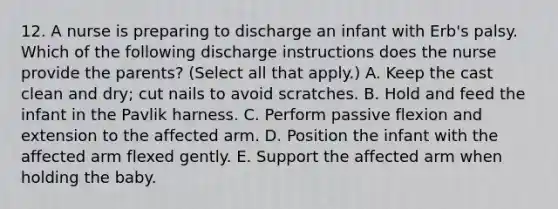 12. A nurse is preparing to discharge an infant with Erb's palsy. Which of the following discharge instructions does the nurse provide the parents? (Select all that apply.) A. Keep the cast clean and dry; cut nails to avoid scratches. B. Hold and feed the infant in the Pavlik harness. C. Perform passive flexion and extension to the affected arm. D. Position the infant with the affected arm flexed gently. E. Support the affected arm when holding the baby.