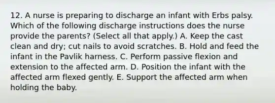 12. A nurse is preparing to discharge an infant with Erbs palsy. Which of the following discharge instructions does the nurse provide the parents? (Select all that apply.) A. Keep the cast clean and dry; cut nails to avoid scratches. B. Hold and feed the infant in the Pavlik harness. C. Perform passive flexion and extension to the affected arm. D. Position the infant with the affected arm flexed gently. E. Support the affected arm when holding the baby.