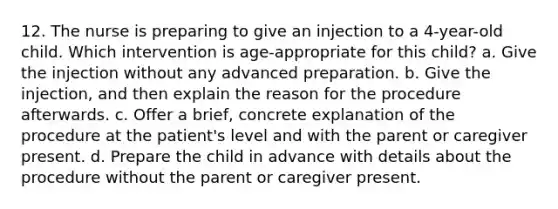 12. The nurse is preparing to give an injection to a 4-year-old child. Which intervention is age-appropriate for this child? a. Give the injection without any advanced preparation. b. Give the injection, and then explain the reason for the procedure afterwards. c. Offer a brief, concrete explanation of the procedure at the patient's level and with the parent or caregiver present. d. Prepare the child in advance with details about the procedure without the parent or caregiver present.