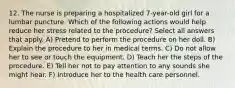 12. The nurse is preparing a hospitalized 7-year-old girl for a lumbar puncture. Which of the following actions would help reduce her stress related to the procedure? Select all answers that apply. A) Pretend to perform the procedure on her doll. B) Explain the procedure to her in medical terms. C) Do not allow her to see or touch the equipment. D) Teach her the steps of the procedure. E) Tell her not to pay attention to any sounds she might hear. F) Introduce her to the health care personnel.