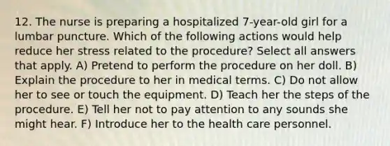 12. The nurse is preparing a hospitalized 7-year-old girl for a lumbar puncture. Which of the following actions would help reduce her stress related to the procedure? Select all answers that apply. A) Pretend to perform the procedure on her doll. B) Explain the procedure to her in medical terms. C) Do not allow her to see or touch the equipment. D) Teach her the steps of the procedure. E) Tell her not to pay attention to any sounds she might hear. F) Introduce her to the health care personnel.