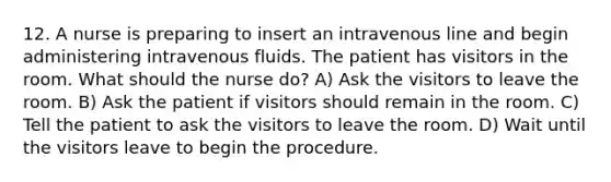 12. A nurse is preparing to insert an intravenous line and begin administering intravenous fluids. The patient has visitors in the room. What should the nurse do? A) Ask the visitors to leave the room. B) Ask the patient if visitors should remain in the room. C) Tell the patient to ask the visitors to leave the room. D) Wait until the visitors leave to begin the procedure.