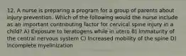 12. A nurse is preparing a program for a group of parents about injury prevention. Which of the following would the nurse include as an important contributing factor for cervical spine injury in a child? A) Exposure to teratogens while in utero B) Immaturity of the central nervous system C) Increased mobility of the spine D) Incomplete myelinization