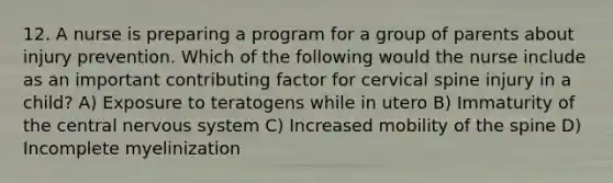 12. A nurse is preparing a program for a group of parents about injury prevention. Which of the following would the nurse include as an important contributing factor for cervical spine injury in a child? A) Exposure to teratogens while in utero B) Immaturity of the central nervous system C) Increased mobility of the spine D) Incomplete myelinization