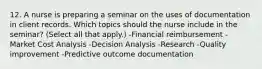 12. A nurse is preparing a seminar on the uses of documentation in client records. Which topics should the nurse include in the seminar? (Select all that apply.) -Financial reimbursement -Market Cost Analysis -Decision Analysis -Research -Quality improvement -Predictive outcome documentation