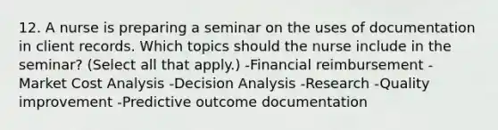 12. A nurse is preparing a seminar on the uses of documentation in client records. Which topics should the nurse include in the seminar? (Select all that apply.) -Financial reimbursement -Market Cost Analysis -Decision Analysis -Research -Quality improvement -Predictive outcome documentation