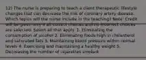 12) The nurse is preparing to teach a client therapeutic lifestyle changes that can decrease the risk of coronary artery disease. Which topics will the nurse include in the teaching? Note: Credit will be given only if all correct choices and no incorrect choices are selected. Select all that apply. 1. Eliminating the consumption of alcohol 2. Eliminating foods high in cholesterol and saturated fats 3. Maintaining blood pressure within normal levels 4. Exercising and maintaining a healthy weight 5. Decreasing the number of cigarettes smoked