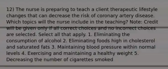 12) The nurse is preparing to teach a client therapeutic lifestyle changes that can decrease the risk of coronary artery disease. Which topics will the nurse include in the teaching? Note: Credit will be given only if all correct choices and no incorrect choices are selected. Select all that apply. 1. Eliminating the consumption of alcohol 2. Eliminating foods high in cholesterol and saturated fats 3. Maintaining blood pressure within normal levels 4. Exercising and maintaining a healthy weight 5. Decreasing the number of cigarettes smoked