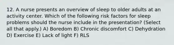 12. A nurse presents an overview of sleep to older adults at an activity center. Which of the following risk factors for sleep problems should the nurse include in the presentation? (Select all that apply.) A) Boredom B) Chronic discomfort C) Dehydration D) Exercise E) Lack of light F) RLS