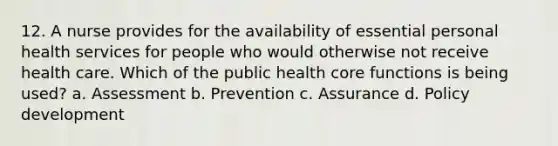 12. A nurse provides for the availability of essential personal health services for people who would otherwise not receive health care. Which of the public health core functions is being used? a. Assessment b. Prevention c. Assurance d. Policy development