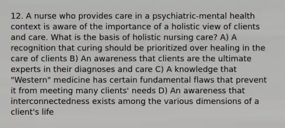 12. A nurse who provides care in a psychiatric-mental health context is aware of the importance of a holistic view of clients and care. What is the basis of holistic nursing care? A) A recognition that curing should be prioritized over healing in the care of clients B) An awareness that clients are the ultimate experts in their diagnoses and care C) A knowledge that "Western" medicine has certain fundamental flaws that prevent it from meeting many clients' needs D) An awareness that interconnectedness exists among the various dimensions of a client's life