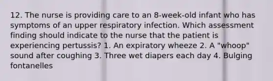 12. The nurse is providing care to an 8-week-old infant who has symptoms of an upper respiratory infection. Which assessment finding should indicate to the nurse that the patient is experiencing pertussis? 1. An expiratory wheeze 2. A "whoop" sound after coughing 3. Three wet diapers each day 4. Bulging fontanelles