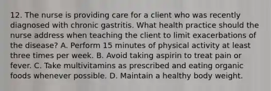 12. The nurse is providing care for a client who was recently diagnosed with chronic gastritis. What health practice should the nurse address when teaching the client to limit exacerbations of the disease? A. Perform 15 minutes of physical activity at least three times per week. B. Avoid taking aspirin to treat pain or fever. C. Take multivitamins as prescribed and eating organic foods whenever possible. D. Maintain a healthy body weight.