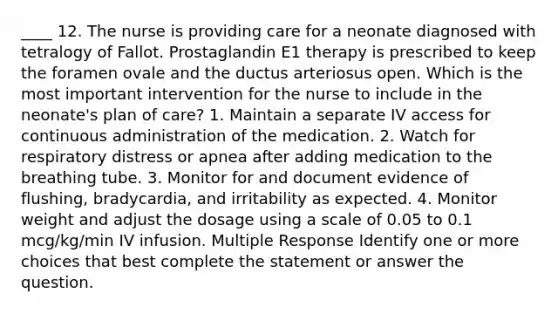 ____ 12. The nurse is providing care for a neonate diagnosed with tetralogy of Fallot. Prostaglandin E1 therapy is prescribed to keep the foramen ovale and the ductus arteriosus open. Which is the most important intervention for the nurse to include in the neonate's plan of care? 1. Maintain a separate IV access for continuous administration of the medication. 2. Watch for respiratory distress or apnea after adding medication to the breathing tube. 3. Monitor for and document evidence of flushing, bradycardia, and irritability as expected. 4. Monitor weight and adjust the dosage using a scale of 0.05 to 0.1 mcg/kg/min IV infusion. Multiple Response Identify one or more choices that best complete the statement or answer the question.