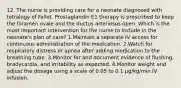 12. The nurse is providing care for a neonate diagnosed with tetralogy of Fallot. Prostaglandin E1 therapy is prescribed to keep the foramen ovale and the ductus arteriosus open. Which is the most important intervention for the nurse to include in the neonate's plan of care? 1.Maintain a separate IV access for continuous administration of the medication. 2.Watch for respiratory distress or apnea after adding medication to the breathing tube. 3.Monitor for and document evidence of flushing, bradycardia, and irritability as expected. 4.Monitor weight and adjust the dosage using a scale of 0.05 to 0.1 μg/kg/min IV infusion.