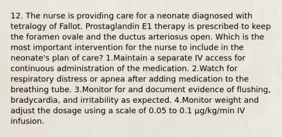 12. The nurse is providing care for a neonate diagnosed with tetralogy of Fallot. Prostaglandin E1 therapy is prescribed to keep the foramen ovale and the ductus arteriosus open. Which is the most important intervention for the nurse to include in the neonate's plan of care? 1.Maintain a separate IV access for continuous administration of the medication. 2.Watch for respiratory distress or apnea after adding medication to the breathing tube. 3.Monitor for and document evidence of flushing, bradycardia, and irritability as expected. 4.Monitor weight and adjust the dosage using a scale of 0.05 to 0.1 μg/kg/min IV infusion.