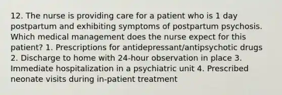 12. The nurse is providing care for a patient who is 1 day postpartum and exhibiting symptoms of postpartum psychosis. Which medical management does the nurse expect for this patient? 1. Prescriptions for antidepressant/antipsychotic drugs 2. Discharge to home with 24-hour observation in place 3. Immediate hospitalization in a psychiatric unit 4. Prescribed neonate visits during in-patient treatment