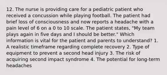 12. The nurse is providing care for a pediatric patient who received a concussion while playing football. The patient had brief loss of consciousness and now reports a headache with a pain level of 6 on a 0 to 10 scale. The patient states, "My team plays again in five days and I should be better." Which information is vital for the patient and parents to understand? 1. A realistic timeframe regarding complete recovery 2. Type of equipment to prevent a second head injury 3. The risk of acquiring second impact syndrome 4. The potential for long-term headaches