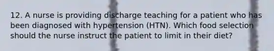 12. A nurse is providing discharge teaching for a patient who has been diagnosed with hypertension (HTN). Which food selection should the nurse instruct the patient to limit in their diet?