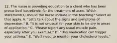 12. The nurse is providing education to a client who has been prescribed isotretinoin for the treatment of acne. Which statement(s) should the nurse include in the teaching? Select all that apply. A. "Let's talk about the signs and symptoms of depression." B. "It is not unusual for your skin to be dry in areas of application." C. "Please report any usual muscle pain, especially after you exercise." D. "This medication can trigger your asthma." E. "We'll need to monitor your cholesterol levels."