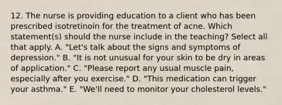 12. The nurse is providing education to a client who has been prescribed isotretinoin for the treatment of acne. Which statement(s) should the nurse include in the teaching? Select all that apply. A. "Let's talk about the signs and symptoms of depression." B. "It is not unusual for your skin to be dry in areas of application." C. "Please report any usual muscle pain, especially after you exercise." D. "This medication can trigger your asthma." E. "We'll need to monitor your cholesterol levels."