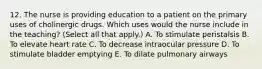 12. The nurse is providing education to a patient on the primary uses of cholinergic drugs. Which uses would the nurse include in the teaching? (Select all that apply.) A. To stimulate peristalsis B. To elevate heart rate C. To decrease intraocular pressure D. To stimulate bladder emptying E. To dilate pulmonary airways