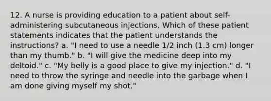 12. A nurse is providing education to a patient about self-administering subcutaneous injections. Which of these patient statements indicates that the patient understands the instructions? a. "I need to use a needle 1/2 inch (1.3 cm) longer than my thumb." b. "I will give the medicine deep into my deltoid." c. "My belly is a good place to give my injection." d. "I need to throw the syringe and needle into the garbage when I am done giving myself my shot."