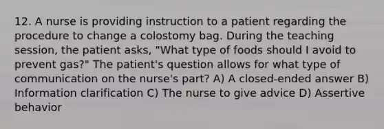 12. A nurse is providing instruction to a patient regarding the procedure to change a colostomy bag. During the teaching session, the patient asks, "What type of foods should I avoid to prevent gas?" The patient's question allows for what type of communication on the nurse's part? A) A closed-ended answer B) Information clarification C) The nurse to give advice D) Assertive behavior