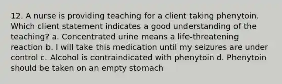 12. A nurse is providing teaching for a client taking phenytoin. Which client statement indicates a good understanding of the teaching? a. Concentrated urine means a life-threatening reaction b. I will take this medication until my seizures are under control c. Alcohol is contraindicated with phenytoin d. Phenytoin should be taken on an empty stomach