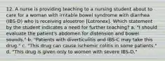 12. A nurse is providing teaching to a nursing student about to care for a woman with irritable bowel syndrome with diarrhea (IBS-D) who is receiving alosetron [Lotronex]. Which statement by the student indicates a need for further teaching? a. "I should evaluate the patient's abdomen for distension and bowel sounds." b. "Patients with diverticulitis and IBS-C may take this drug." c. "This drug can cause ischemic colitis in some patients." d. "This drug is given only to women with severe IBS-D."