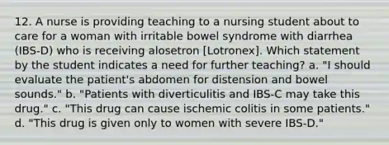 12. A nurse is providing teaching to a nursing student about to care for a woman with irritable bowel syndrome with diarrhea (IBS-D) who is receiving alosetron [Lotronex]. Which statement by the student indicates a need for further teaching? a. "I should evaluate the patient's abdomen for distension and bowel sounds." b. "Patients with diverticulitis and IBS-C may take this drug." c. "This drug can cause ischemic colitis in some patients." d. "This drug is given only to women with severe IBS-D."