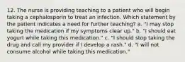 12. The nurse is providing teaching to a patient who will begin taking a cephalosporin to treat an infection. Which statement by the patient indicates a need for further teaching? a. "I may stop taking the medication if my symptoms clear up." b. "I should eat yogurt while taking this medication." c. "I should stop taking the drug and call my provider if I develop a rash." d. "I will not consume alcohol while taking this medication."