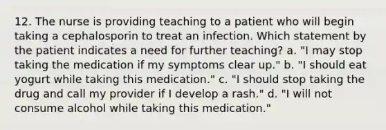 12. The nurse is providing teaching to a patient who will begin taking a cephalosporin to treat an infection. Which statement by the patient indicates a need for further teaching? a. "I may stop taking the medication if my symptoms clear up." b. "I should eat yogurt while taking this medication." c. "I should stop taking the drug and call my provider if I develop a rash." d. "I will not consume alcohol while taking this medication."