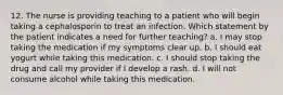 12. The nurse is providing teaching to a patient who will begin taking a cephalosporin to treat an infection. Which statement by the patient indicates a need for further teaching? a. I may stop taking the medication if my symptoms clear up. b. I should eat yogurt while taking this medication. c. I should stop taking the drug and call my provider if I develop a rash. d. I will not consume alcohol while taking this medication.