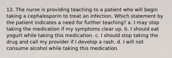 12. The nurse is providing teaching to a patient who will begin taking a cephalosporin to treat an infection. Which statement by the patient indicates a need for further teaching? a. I may stop taking the medication if my symptoms clear up. b. I should eat yogurt while taking this medication. c. I should stop taking the drug and call my provider if I develop a rash. d. I will not consume alcohol while taking this medication.