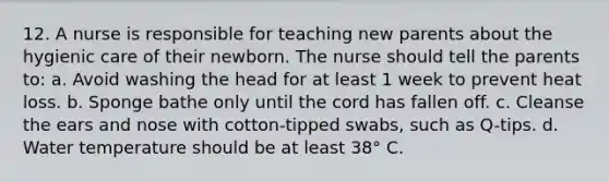 12. A nurse is responsible for teaching new parents about the hygienic care of their newborn. The nurse should tell the parents to: a. Avoid washing the head for at least 1 week to prevent heat loss. b. Sponge bathe only until the cord has fallen off. c. Cleanse the ears and nose with cotton-tipped swabs, such as Q-tips. d. Water temperature should be at least 38° C.