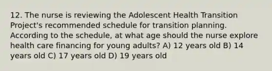 12. The nurse is reviewing the Adolescent Health Transition Project's recommended schedule for transition planning. According to the schedule, at what age should the nurse explore health care financing for young adults? A) 12 years old B) 14 years old C) 17 years old D) 19 years old